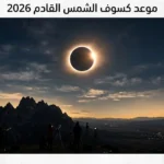 ترقبوا الحدث الكوني.. موعد كسوف الشمس القادم 2026 ومعلومات مدهشة تفصلنا عن الظاهرة